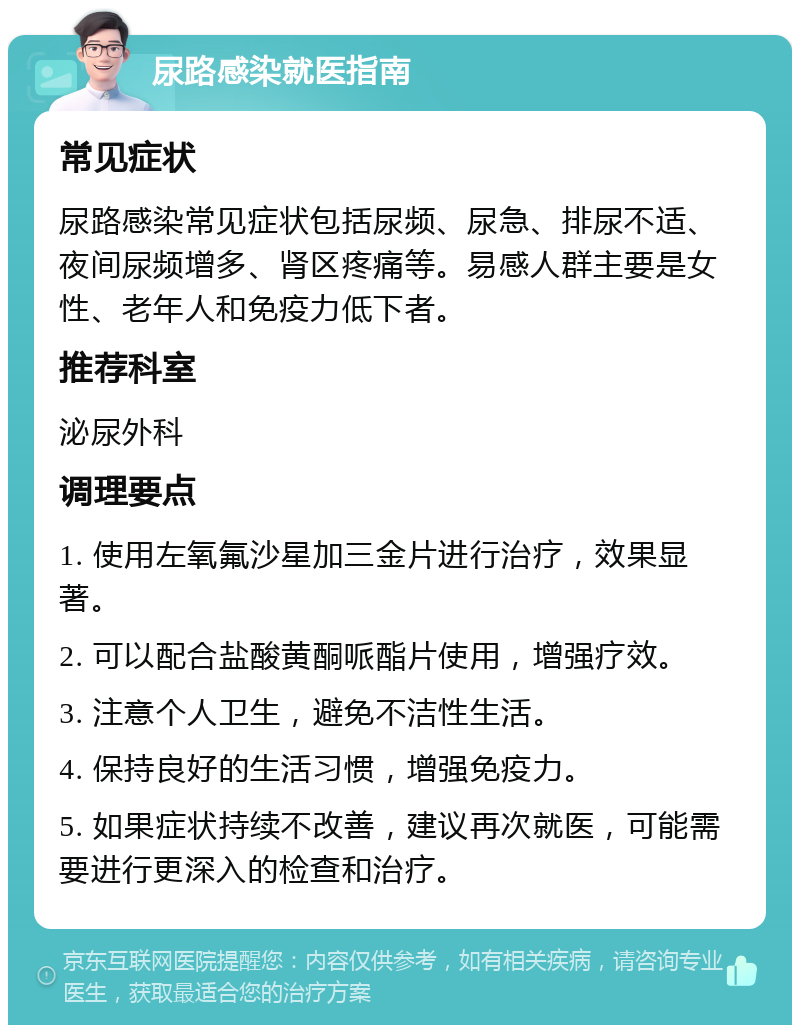 尿路感染就医指南 常见症状 尿路感染常见症状包括尿频、尿急、排尿不适、夜间尿频增多、肾区疼痛等。易感人群主要是女性、老年人和免疫力低下者。 推荐科室 泌尿外科 调理要点 1. 使用左氧氟沙星加三金片进行治疗，效果显著。 2. 可以配合盐酸黄酮哌酯片使用，增强疗效。 3. 注意个人卫生，避免不洁性生活。 4. 保持良好的生活习惯，增强免疫力。 5. 如果症状持续不改善，建议再次就医，可能需要进行更深入的检查和治疗。