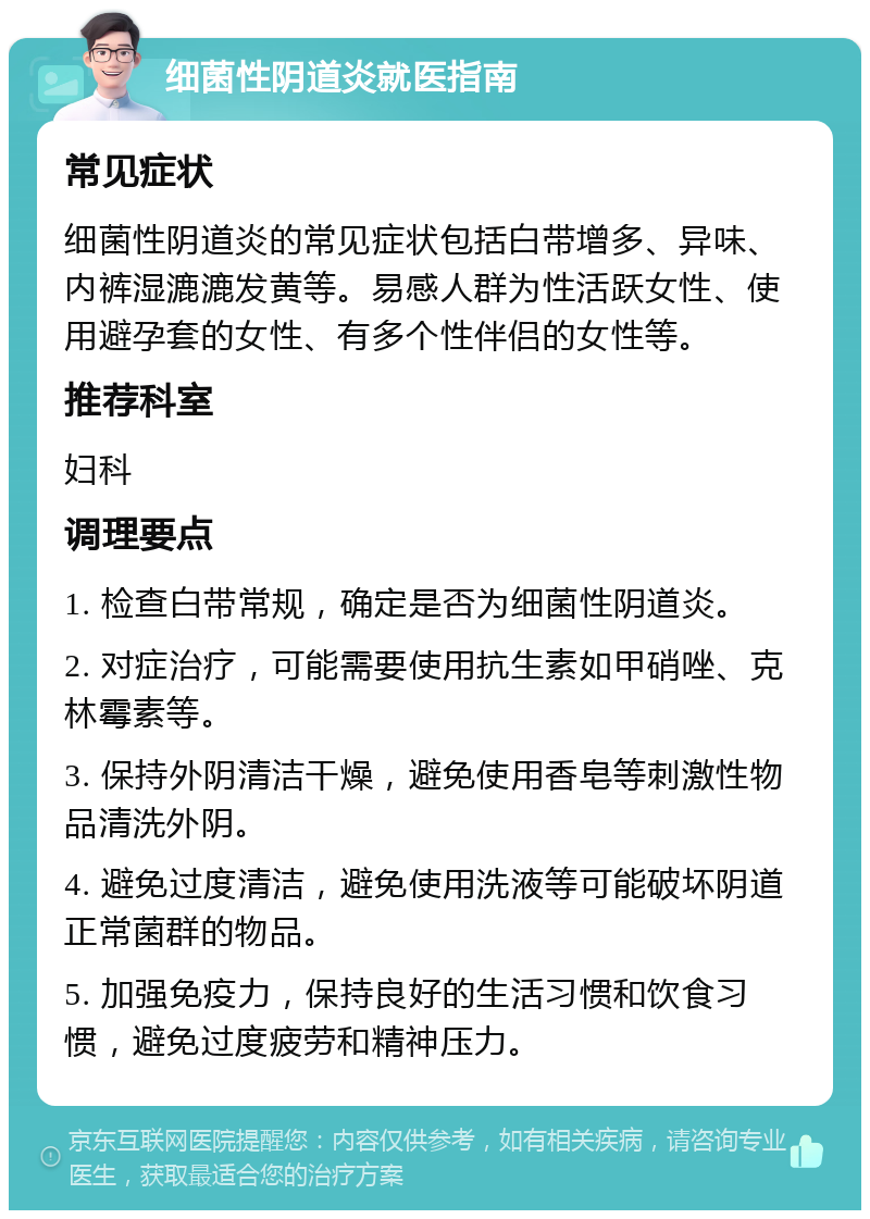 细菌性阴道炎就医指南 常见症状 细菌性阴道炎的常见症状包括白带增多、异味、内裤湿漉漉发黄等。易感人群为性活跃女性、使用避孕套的女性、有多个性伴侣的女性等。 推荐科室 妇科 调理要点 1. 检查白带常规，确定是否为细菌性阴道炎。 2. 对症治疗，可能需要使用抗生素如甲硝唑、克林霉素等。 3. 保持外阴清洁干燥，避免使用香皂等刺激性物品清洗外阴。 4. 避免过度清洁，避免使用洗液等可能破坏阴道正常菌群的物品。 5. 加强免疫力，保持良好的生活习惯和饮食习惯，避免过度疲劳和精神压力。