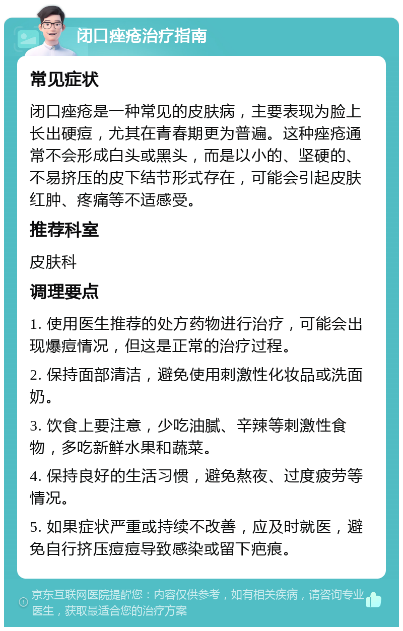 闭口痤疮治疗指南 常见症状 闭口痤疮是一种常见的皮肤病，主要表现为脸上长出硬痘，尤其在青春期更为普遍。这种痤疮通常不会形成白头或黑头，而是以小的、坚硬的、不易挤压的皮下结节形式存在，可能会引起皮肤红肿、疼痛等不适感受。 推荐科室 皮肤科 调理要点 1. 使用医生推荐的处方药物进行治疗，可能会出现爆痘情况，但这是正常的治疗过程。 2. 保持面部清洁，避免使用刺激性化妆品或洗面奶。 3. 饮食上要注意，少吃油腻、辛辣等刺激性食物，多吃新鲜水果和蔬菜。 4. 保持良好的生活习惯，避免熬夜、过度疲劳等情况。 5. 如果症状严重或持续不改善，应及时就医，避免自行挤压痘痘导致感染或留下疤痕。