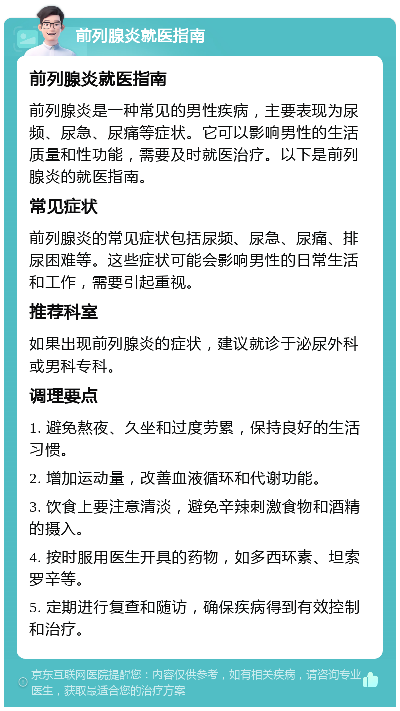 前列腺炎就医指南 前列腺炎就医指南 前列腺炎是一种常见的男性疾病，主要表现为尿频、尿急、尿痛等症状。它可以影响男性的生活质量和性功能，需要及时就医治疗。以下是前列腺炎的就医指南。 常见症状 前列腺炎的常见症状包括尿频、尿急、尿痛、排尿困难等。这些症状可能会影响男性的日常生活和工作，需要引起重视。 推荐科室 如果出现前列腺炎的症状，建议就诊于泌尿外科或男科专科。 调理要点 1. 避免熬夜、久坐和过度劳累，保持良好的生活习惯。 2. 增加运动量，改善血液循环和代谢功能。 3. 饮食上要注意清淡，避免辛辣刺激食物和酒精的摄入。 4. 按时服用医生开具的药物，如多西环素、坦索罗辛等。 5. 定期进行复查和随访，确保疾病得到有效控制和治疗。