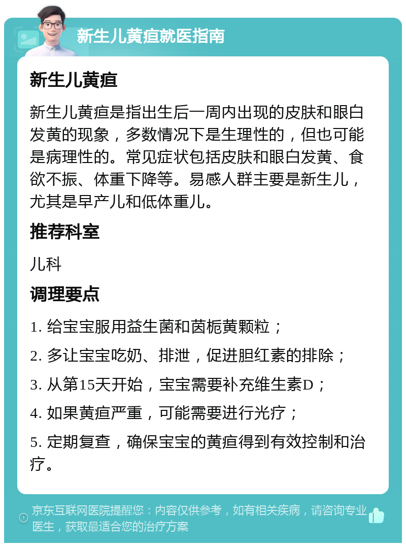 新生儿黄疸就医指南 新生儿黄疸 新生儿黄疸是指出生后一周内出现的皮肤和眼白发黄的现象，多数情况下是生理性的，但也可能是病理性的。常见症状包括皮肤和眼白发黄、食欲不振、体重下降等。易感人群主要是新生儿，尤其是早产儿和低体重儿。 推荐科室 儿科 调理要点 1. 给宝宝服用益生菌和茵栀黄颗粒； 2. 多让宝宝吃奶、排泄，促进胆红素的排除； 3. 从第15天开始，宝宝需要补充维生素D； 4. 如果黄疸严重，可能需要进行光疗； 5. 定期复查，确保宝宝的黄疸得到有效控制和治疗。