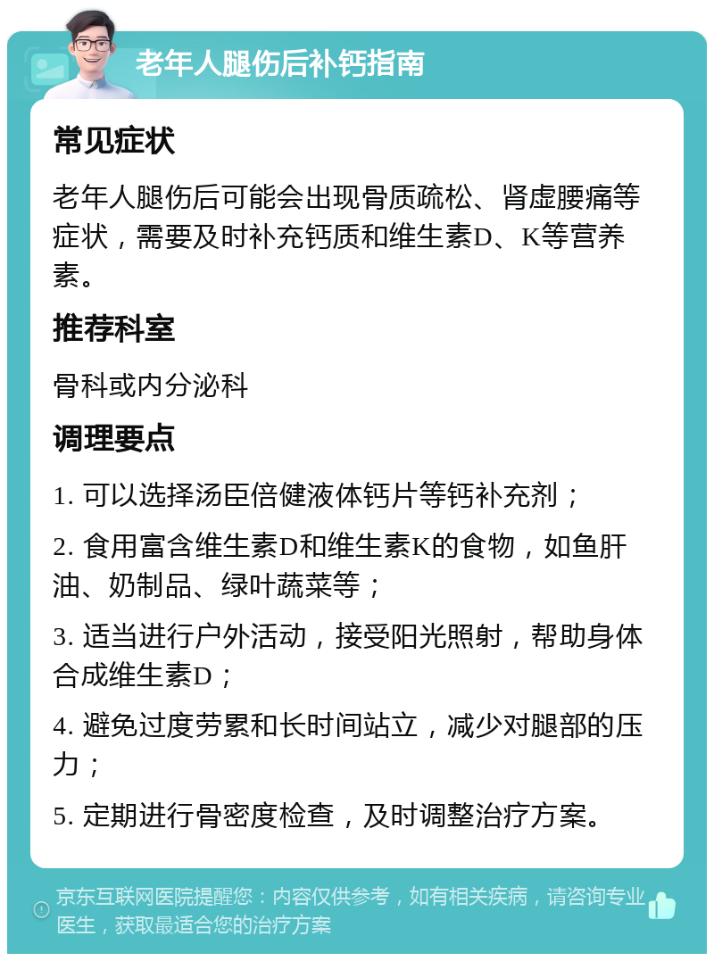 老年人腿伤后补钙指南 常见症状 老年人腿伤后可能会出现骨质疏松、肾虚腰痛等症状，需要及时补充钙质和维生素D、K等营养素。 推荐科室 骨科或内分泌科 调理要点 1. 可以选择汤臣倍健液体钙片等钙补充剂； 2. 食用富含维生素D和维生素K的食物，如鱼肝油、奶制品、绿叶蔬菜等； 3. 适当进行户外活动，接受阳光照射，帮助身体合成维生素D； 4. 避免过度劳累和长时间站立，减少对腿部的压力； 5. 定期进行骨密度检查，及时调整治疗方案。