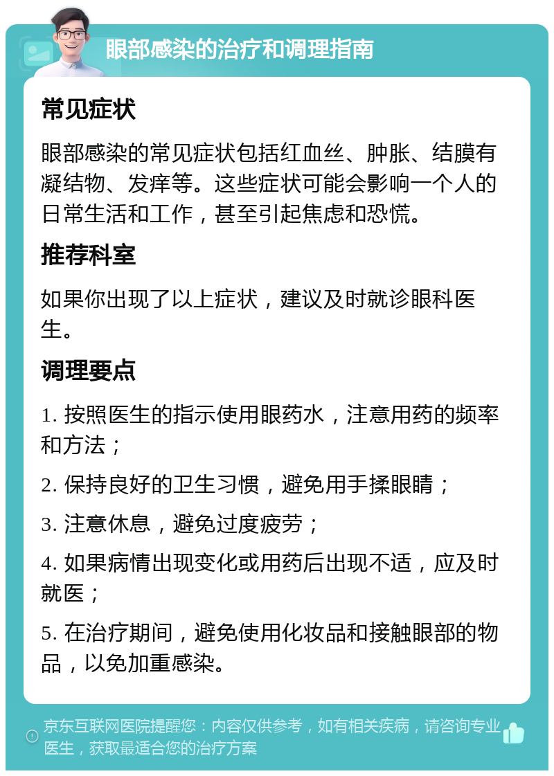 眼部感染的治疗和调理指南 常见症状 眼部感染的常见症状包括红血丝、肿胀、结膜有凝结物、发痒等。这些症状可能会影响一个人的日常生活和工作，甚至引起焦虑和恐慌。 推荐科室 如果你出现了以上症状，建议及时就诊眼科医生。 调理要点 1. 按照医生的指示使用眼药水，注意用药的频率和方法； 2. 保持良好的卫生习惯，避免用手揉眼睛； 3. 注意休息，避免过度疲劳； 4. 如果病情出现变化或用药后出现不适，应及时就医； 5. 在治疗期间，避免使用化妆品和接触眼部的物品，以免加重感染。