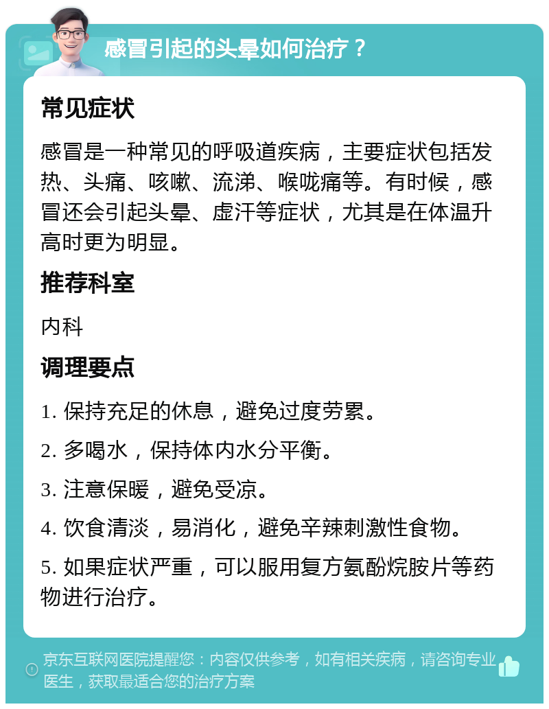 感冒引起的头晕如何治疗？ 常见症状 感冒是一种常见的呼吸道疾病，主要症状包括发热、头痛、咳嗽、流涕、喉咙痛等。有时候，感冒还会引起头晕、虚汗等症状，尤其是在体温升高时更为明显。 推荐科室 内科 调理要点 1. 保持充足的休息，避免过度劳累。 2. 多喝水，保持体内水分平衡。 3. 注意保暖，避免受凉。 4. 饮食清淡，易消化，避免辛辣刺激性食物。 5. 如果症状严重，可以服用复方氨酚烷胺片等药物进行治疗。