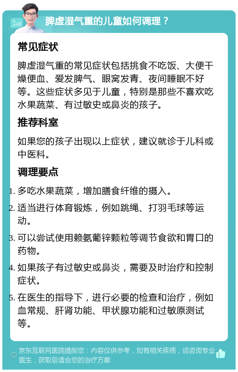 脾虚湿气重的儿童如何调理？ 常见症状 脾虚湿气重的常见症状包括挑食不吃饭、大便干燥便血、爱发脾气、眼窝发青、夜间睡眠不好等。这些症状多见于儿童，特别是那些不喜欢吃水果蔬菜、有过敏史或鼻炎的孩子。 推荐科室 如果您的孩子出现以上症状，建议就诊于儿科或中医科。 调理要点 多吃水果蔬菜，增加膳食纤维的摄入。 适当进行体育锻炼，例如跳绳、打羽毛球等运动。 可以尝试使用赖氨葡锌颗粒等调节食欲和胃口的药物。 如果孩子有过敏史或鼻炎，需要及时治疗和控制症状。 在医生的指导下，进行必要的检查和治疗，例如血常规、肝肾功能、甲状腺功能和过敏原测试等。