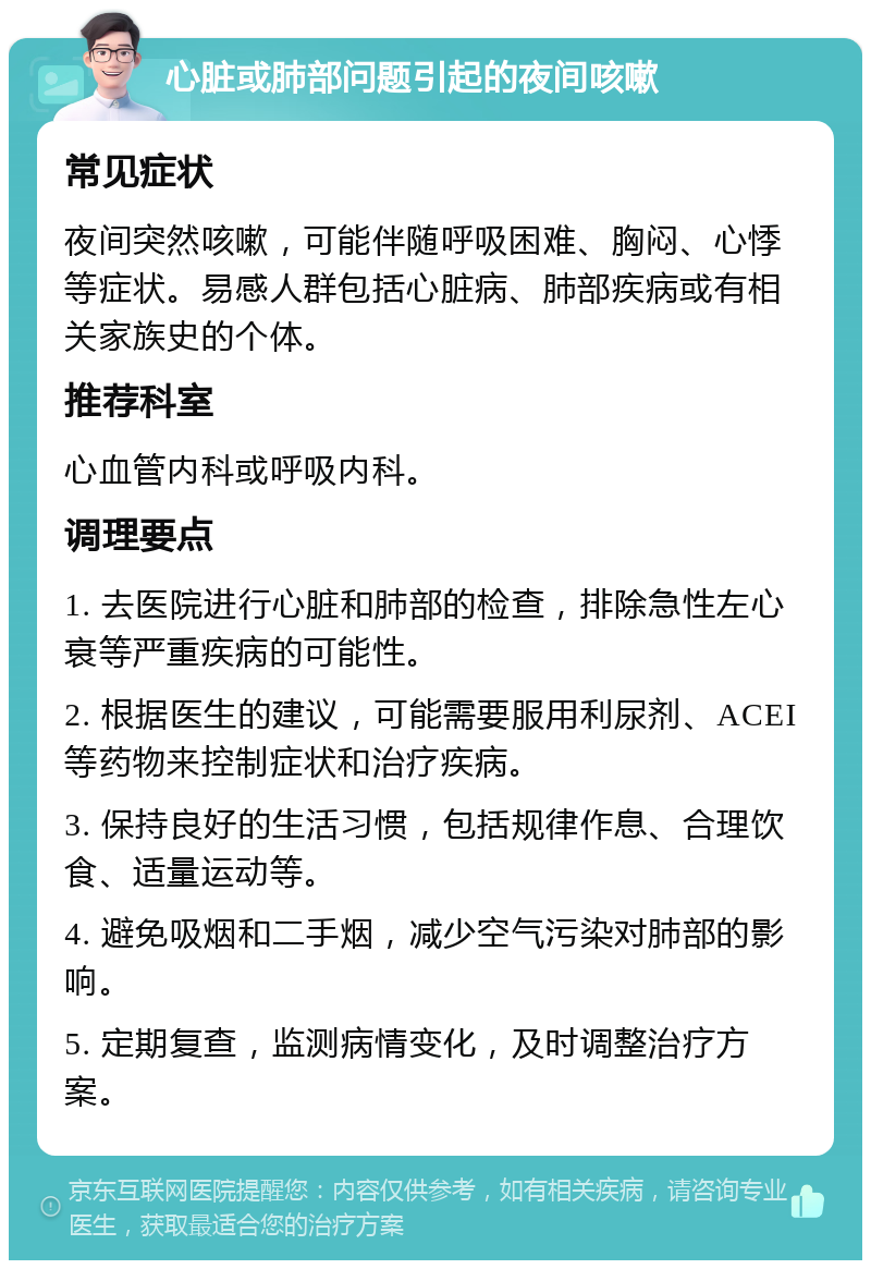 心脏或肺部问题引起的夜间咳嗽 常见症状 夜间突然咳嗽，可能伴随呼吸困难、胸闷、心悸等症状。易感人群包括心脏病、肺部疾病或有相关家族史的个体。 推荐科室 心血管内科或呼吸内科。 调理要点 1. 去医院进行心脏和肺部的检查，排除急性左心衰等严重疾病的可能性。 2. 根据医生的建议，可能需要服用利尿剂、ACEI等药物来控制症状和治疗疾病。 3. 保持良好的生活习惯，包括规律作息、合理饮食、适量运动等。 4. 避免吸烟和二手烟，减少空气污染对肺部的影响。 5. 定期复查，监测病情变化，及时调整治疗方案。