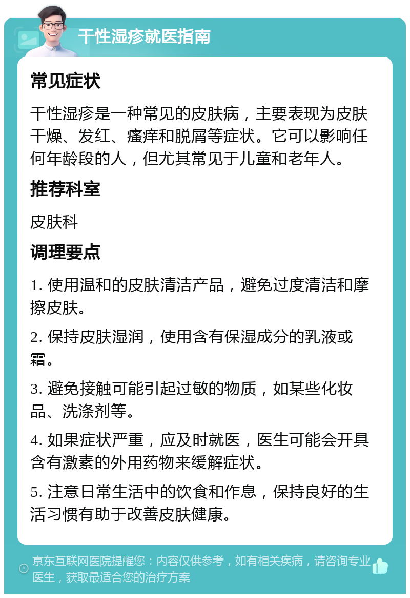 干性湿疹就医指南 常见症状 干性湿疹是一种常见的皮肤病，主要表现为皮肤干燥、发红、瘙痒和脱屑等症状。它可以影响任何年龄段的人，但尤其常见于儿童和老年人。 推荐科室 皮肤科 调理要点 1. 使用温和的皮肤清洁产品，避免过度清洁和摩擦皮肤。 2. 保持皮肤湿润，使用含有保湿成分的乳液或霜。 3. 避免接触可能引起过敏的物质，如某些化妆品、洗涤剂等。 4. 如果症状严重，应及时就医，医生可能会开具含有激素的外用药物来缓解症状。 5. 注意日常生活中的饮食和作息，保持良好的生活习惯有助于改善皮肤健康。