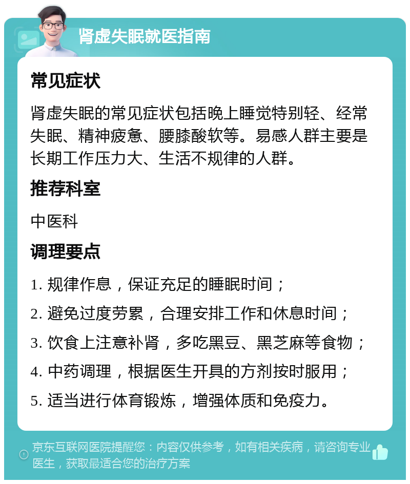 肾虚失眠就医指南 常见症状 肾虚失眠的常见症状包括晚上睡觉特别轻、经常失眠、精神疲惫、腰膝酸软等。易感人群主要是长期工作压力大、生活不规律的人群。 推荐科室 中医科 调理要点 1. 规律作息，保证充足的睡眠时间； 2. 避免过度劳累，合理安排工作和休息时间； 3. 饮食上注意补肾，多吃黑豆、黑芝麻等食物； 4. 中药调理，根据医生开具的方剂按时服用； 5. 适当进行体育锻炼，增强体质和免疫力。