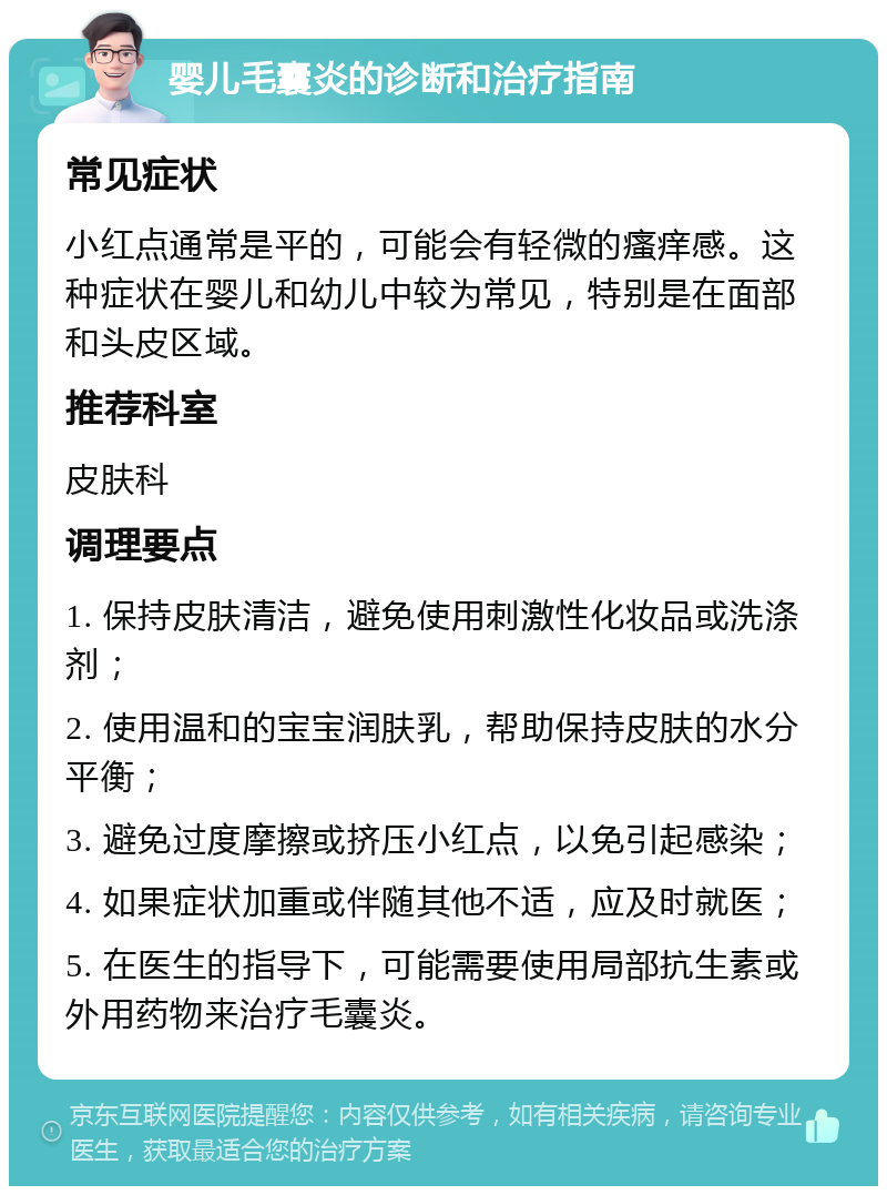 婴儿毛囊炎的诊断和治疗指南 常见症状 小红点通常是平的，可能会有轻微的瘙痒感。这种症状在婴儿和幼儿中较为常见，特别是在面部和头皮区域。 推荐科室 皮肤科 调理要点 1. 保持皮肤清洁，避免使用刺激性化妆品或洗涤剂； 2. 使用温和的宝宝润肤乳，帮助保持皮肤的水分平衡； 3. 避免过度摩擦或挤压小红点，以免引起感染； 4. 如果症状加重或伴随其他不适，应及时就医； 5. 在医生的指导下，可能需要使用局部抗生素或外用药物来治疗毛囊炎。