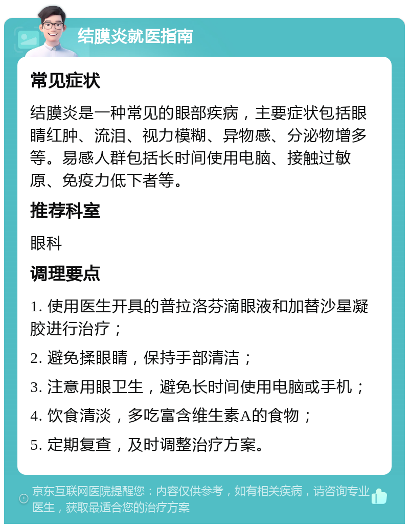 结膜炎就医指南 常见症状 结膜炎是一种常见的眼部疾病，主要症状包括眼睛红肿、流泪、视力模糊、异物感、分泌物增多等。易感人群包括长时间使用电脑、接触过敏原、免疫力低下者等。 推荐科室 眼科 调理要点 1. 使用医生开具的普拉洛芬滴眼液和加替沙星凝胶进行治疗； 2. 避免揉眼睛，保持手部清洁； 3. 注意用眼卫生，避免长时间使用电脑或手机； 4. 饮食清淡，多吃富含维生素A的食物； 5. 定期复查，及时调整治疗方案。