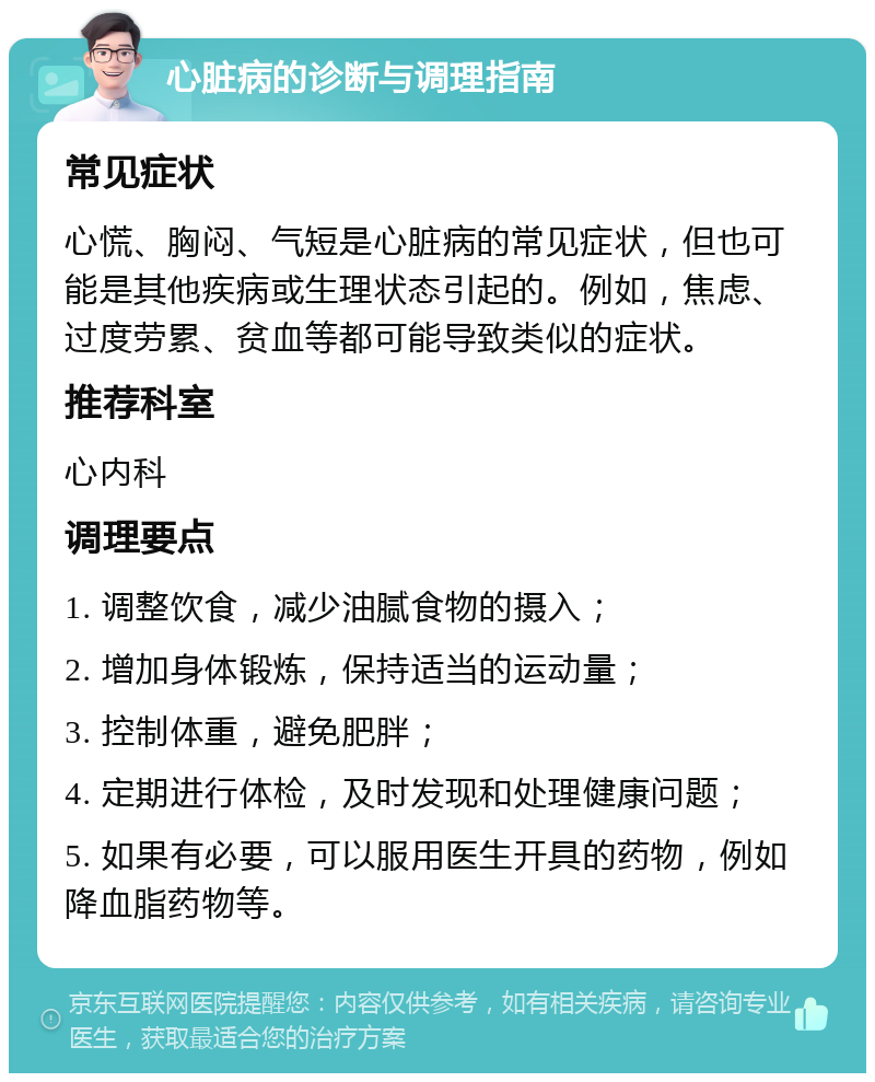 心脏病的诊断与调理指南 常见症状 心慌、胸闷、气短是心脏病的常见症状，但也可能是其他疾病或生理状态引起的。例如，焦虑、过度劳累、贫血等都可能导致类似的症状。 推荐科室 心内科 调理要点 1. 调整饮食，减少油腻食物的摄入； 2. 增加身体锻炼，保持适当的运动量； 3. 控制体重，避免肥胖； 4. 定期进行体检，及时发现和处理健康问题； 5. 如果有必要，可以服用医生开具的药物，例如降血脂药物等。