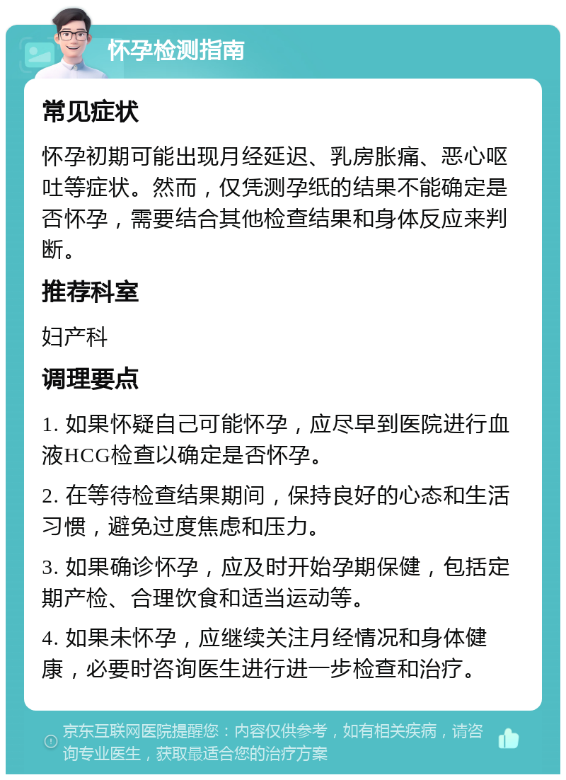 怀孕检测指南 常见症状 怀孕初期可能出现月经延迟、乳房胀痛、恶心呕吐等症状。然而，仅凭测孕纸的结果不能确定是否怀孕，需要结合其他检查结果和身体反应来判断。 推荐科室 妇产科 调理要点 1. 如果怀疑自己可能怀孕，应尽早到医院进行血液HCG检查以确定是否怀孕。 2. 在等待检查结果期间，保持良好的心态和生活习惯，避免过度焦虑和压力。 3. 如果确诊怀孕，应及时开始孕期保健，包括定期产检、合理饮食和适当运动等。 4. 如果未怀孕，应继续关注月经情况和身体健康，必要时咨询医生进行进一步检查和治疗。