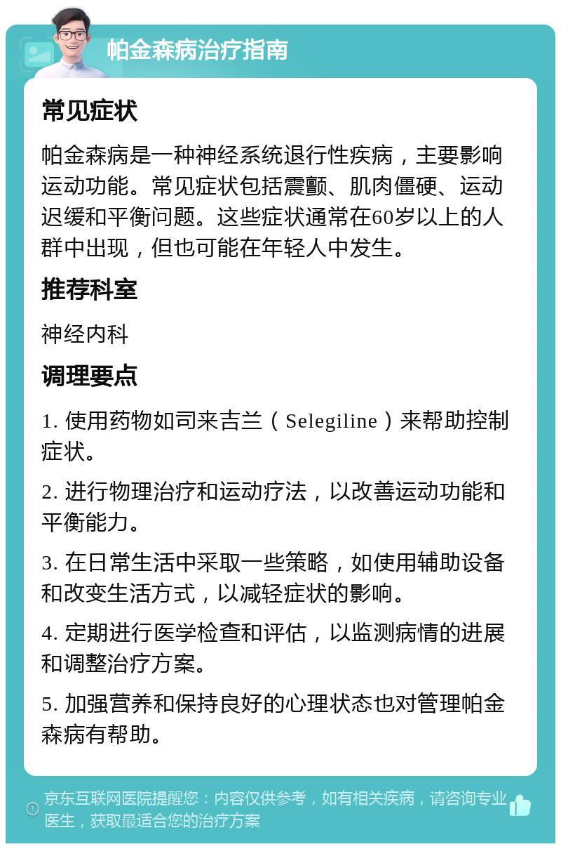 帕金森病治疗指南 常见症状 帕金森病是一种神经系统退行性疾病，主要影响运动功能。常见症状包括震颤、肌肉僵硬、运动迟缓和平衡问题。这些症状通常在60岁以上的人群中出现，但也可能在年轻人中发生。 推荐科室 神经内科 调理要点 1. 使用药物如司来吉兰（Selegiline）来帮助控制症状。 2. 进行物理治疗和运动疗法，以改善运动功能和平衡能力。 3. 在日常生活中采取一些策略，如使用辅助设备和改变生活方式，以减轻症状的影响。 4. 定期进行医学检查和评估，以监测病情的进展和调整治疗方案。 5. 加强营养和保持良好的心理状态也对管理帕金森病有帮助。