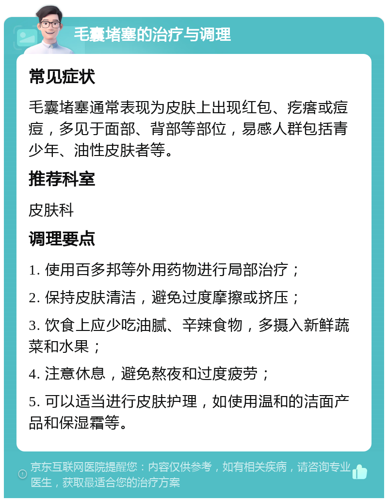 毛囊堵塞的治疗与调理 常见症状 毛囊堵塞通常表现为皮肤上出现红包、疙瘩或痘痘，多见于面部、背部等部位，易感人群包括青少年、油性皮肤者等。 推荐科室 皮肤科 调理要点 1. 使用百多邦等外用药物进行局部治疗； 2. 保持皮肤清洁，避免过度摩擦或挤压； 3. 饮食上应少吃油腻、辛辣食物，多摄入新鲜蔬菜和水果； 4. 注意休息，避免熬夜和过度疲劳； 5. 可以适当进行皮肤护理，如使用温和的洁面产品和保湿霜等。