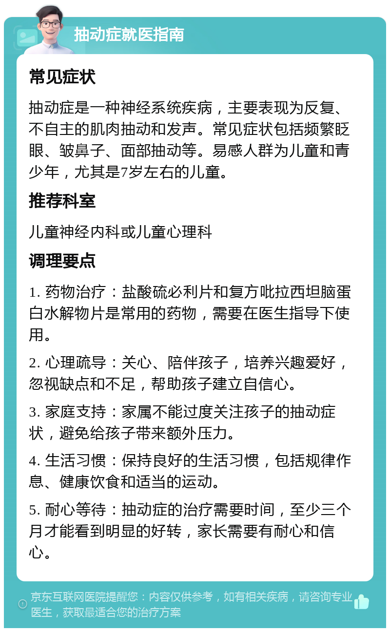 抽动症就医指南 常见症状 抽动症是一种神经系统疾病，主要表现为反复、不自主的肌肉抽动和发声。常见症状包括频繁眨眼、皱鼻子、面部抽动等。易感人群为儿童和青少年，尤其是7岁左右的儿童。 推荐科室 儿童神经内科或儿童心理科 调理要点 1. 药物治疗：盐酸硫必利片和复方吡拉西坦脑蛋白水解物片是常用的药物，需要在医生指导下使用。 2. 心理疏导：关心、陪伴孩子，培养兴趣爱好，忽视缺点和不足，帮助孩子建立自信心。 3. 家庭支持：家属不能过度关注孩子的抽动症状，避免给孩子带来额外压力。 4. 生活习惯：保持良好的生活习惯，包括规律作息、健康饮食和适当的运动。 5. 耐心等待：抽动症的治疗需要时间，至少三个月才能看到明显的好转，家长需要有耐心和信心。