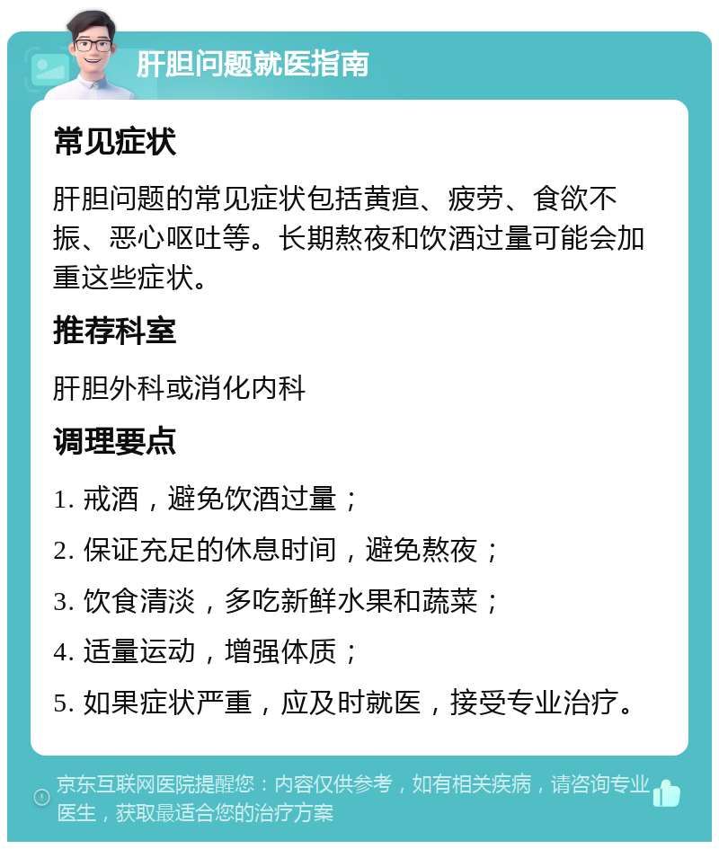 肝胆问题就医指南 常见症状 肝胆问题的常见症状包括黄疸、疲劳、食欲不振、恶心呕吐等。长期熬夜和饮酒过量可能会加重这些症状。 推荐科室 肝胆外科或消化内科 调理要点 1. 戒酒，避免饮酒过量； 2. 保证充足的休息时间，避免熬夜； 3. 饮食清淡，多吃新鲜水果和蔬菜； 4. 适量运动，增强体质； 5. 如果症状严重，应及时就医，接受专业治疗。