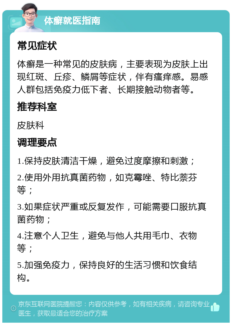 体癣就医指南 常见症状 体癣是一种常见的皮肤病，主要表现为皮肤上出现红斑、丘疹、鳞屑等症状，伴有瘙痒感。易感人群包括免疫力低下者、长期接触动物者等。 推荐科室 皮肤科 调理要点 1.保持皮肤清洁干燥，避免过度摩擦和刺激； 2.使用外用抗真菌药物，如克霉唑、特比萘芬等； 3.如果症状严重或反复发作，可能需要口服抗真菌药物； 4.注意个人卫生，避免与他人共用毛巾、衣物等； 5.加强免疫力，保持良好的生活习惯和饮食结构。