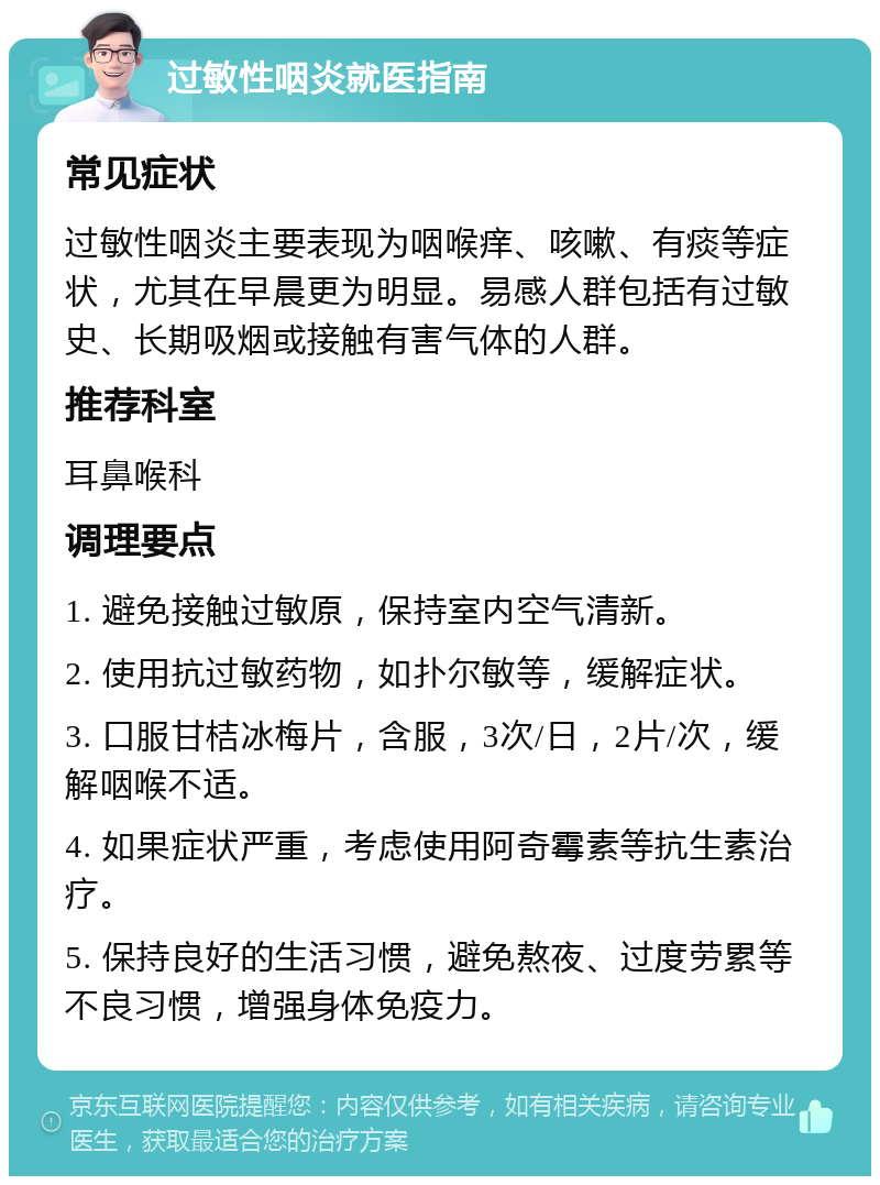 过敏性咽炎就医指南 常见症状 过敏性咽炎主要表现为咽喉痒、咳嗽、有痰等症状，尤其在早晨更为明显。易感人群包括有过敏史、长期吸烟或接触有害气体的人群。 推荐科室 耳鼻喉科 调理要点 1. 避免接触过敏原，保持室内空气清新。 2. 使用抗过敏药物，如扑尔敏等，缓解症状。 3. 口服甘桔冰梅片，含服，3次/日，2片/次，缓解咽喉不适。 4. 如果症状严重，考虑使用阿奇霉素等抗生素治疗。 5. 保持良好的生活习惯，避免熬夜、过度劳累等不良习惯，增强身体免疫力。