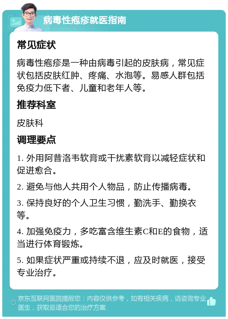 病毒性疱疹就医指南 常见症状 病毒性疱疹是一种由病毒引起的皮肤病，常见症状包括皮肤红肿、疼痛、水泡等。易感人群包括免疫力低下者、儿童和老年人等。 推荐科室 皮肤科 调理要点 1. 外用阿昔洛韦软膏或干扰素软膏以减轻症状和促进愈合。 2. 避免与他人共用个人物品，防止传播病毒。 3. 保持良好的个人卫生习惯，勤洗手、勤换衣等。 4. 加强免疫力，多吃富含维生素C和E的食物，适当进行体育锻炼。 5. 如果症状严重或持续不退，应及时就医，接受专业治疗。