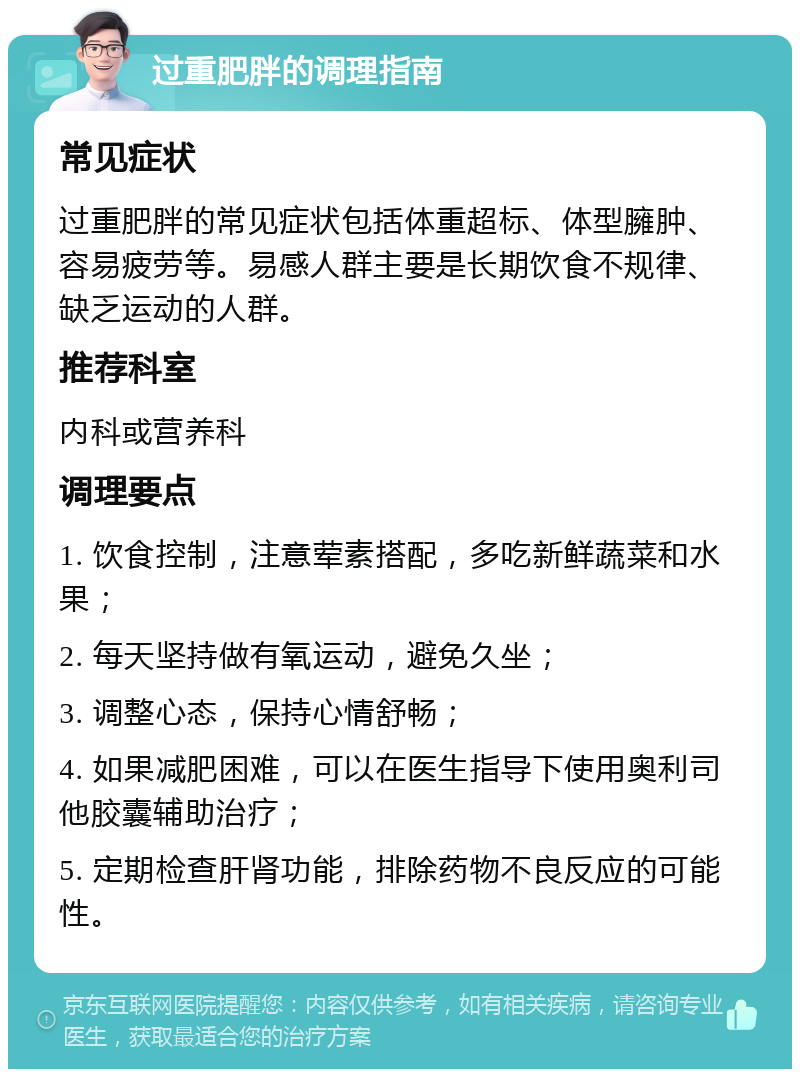 过重肥胖的调理指南 常见症状 过重肥胖的常见症状包括体重超标、体型臃肿、容易疲劳等。易感人群主要是长期饮食不规律、缺乏运动的人群。 推荐科室 内科或营养科 调理要点 1. 饮食控制，注意荤素搭配，多吃新鲜蔬菜和水果； 2. 每天坚持做有氧运动，避免久坐； 3. 调整心态，保持心情舒畅； 4. 如果减肥困难，可以在医生指导下使用奥利司他胶囊辅助治疗； 5. 定期检查肝肾功能，排除药物不良反应的可能性。