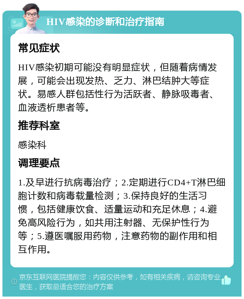 HIV感染的诊断和治疗指南 常见症状 HIV感染初期可能没有明显症状，但随着病情发展，可能会出现发热、乏力、淋巴结肿大等症状。易感人群包括性行为活跃者、静脉吸毒者、血液透析患者等。 推荐科室 感染科 调理要点 1.及早进行抗病毒治疗；2.定期进行CD4+T淋巴细胞计数和病毒载量检测；3.保持良好的生活习惯，包括健康饮食、适量运动和充足休息；4.避免高风险行为，如共用注射器、无保护性行为等；5.遵医嘱服用药物，注意药物的副作用和相互作用。