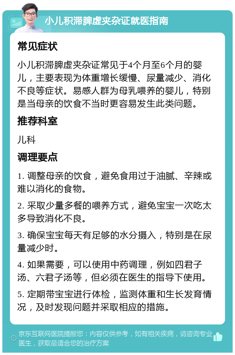 小儿积滞脾虚夹杂证就医指南 常见症状 小儿积滞脾虚夹杂证常见于4个月至6个月的婴儿，主要表现为体重增长缓慢、尿量减少、消化不良等症状。易感人群为母乳喂养的婴儿，特别是当母亲的饮食不当时更容易发生此类问题。 推荐科室 儿科 调理要点 1. 调整母亲的饮食，避免食用过于油腻、辛辣或难以消化的食物。 2. 采取少量多餐的喂养方式，避免宝宝一次吃太多导致消化不良。 3. 确保宝宝每天有足够的水分摄入，特别是在尿量减少时。 4. 如果需要，可以使用中药调理，例如四君子汤、六君子汤等，但必须在医生的指导下使用。 5. 定期带宝宝进行体检，监测体重和生长发育情况，及时发现问题并采取相应的措施。