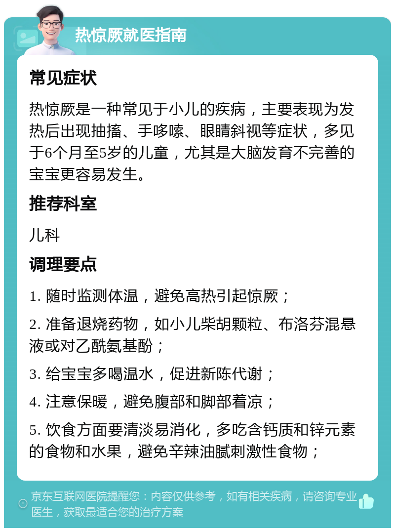 热惊厥就医指南 常见症状 热惊厥是一种常见于小儿的疾病，主要表现为发热后出现抽搐、手哆嗦、眼睛斜视等症状，多见于6个月至5岁的儿童，尤其是大脑发育不完善的宝宝更容易发生。 推荐科室 儿科 调理要点 1. 随时监测体温，避免高热引起惊厥； 2. 准备退烧药物，如小儿柴胡颗粒、布洛芬混悬液或对乙酰氨基酚； 3. 给宝宝多喝温水，促进新陈代谢； 4. 注意保暖，避免腹部和脚部着凉； 5. 饮食方面要清淡易消化，多吃含钙质和锌元素的食物和水果，避免辛辣油腻刺激性食物；