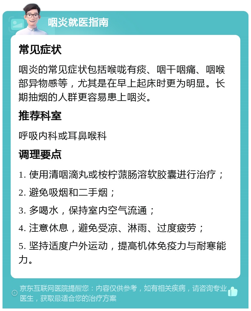 咽炎就医指南 常见症状 咽炎的常见症状包括喉咙有痰、咽干咽痛、咽喉部异物感等，尤其是在早上起床时更为明显。长期抽烟的人群更容易患上咽炎。 推荐科室 呼吸内科或耳鼻喉科 调理要点 1. 使用清咽滴丸或桉柠蒎肠溶软胶囊进行治疗； 2. 避免吸烟和二手烟； 3. 多喝水，保持室内空气流通； 4. 注意休息，避免受凉、淋雨、过度疲劳； 5. 坚持适度户外运动，提高机体免疫力与耐寒能力。