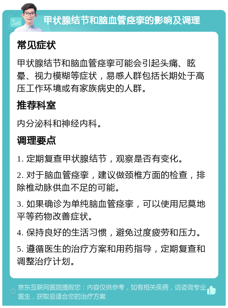 甲状腺结节和脑血管痉挛的影响及调理 常见症状 甲状腺结节和脑血管痉挛可能会引起头痛、眩晕、视力模糊等症状，易感人群包括长期处于高压工作环境或有家族病史的人群。 推荐科室 内分泌科和神经内科。 调理要点 1. 定期复查甲状腺结节，观察是否有变化。 2. 对于脑血管痉挛，建议做颈椎方面的检查，排除椎动脉供血不足的可能。 3. 如果确诊为单纯脑血管痉挛，可以使用尼莫地平等药物改善症状。 4. 保持良好的生活习惯，避免过度疲劳和压力。 5. 遵循医生的治疗方案和用药指导，定期复查和调整治疗计划。