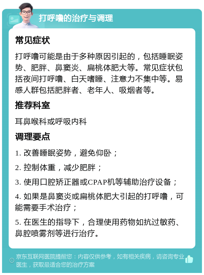 打呼噜的治疗与调理 常见症状 打呼噜可能是由于多种原因引起的，包括睡眠姿势、肥胖、鼻窦炎、扁桃体肥大等。常见症状包括夜间打呼噜、白天嗜睡、注意力不集中等。易感人群包括肥胖者、老年人、吸烟者等。 推荐科室 耳鼻喉科或呼吸内科 调理要点 1. 改善睡眠姿势，避免仰卧； 2. 控制体重，减少肥胖； 3. 使用口腔矫正器或CPAP机等辅助治疗设备； 4. 如果是鼻窦炎或扁桃体肥大引起的打呼噜，可能需要手术治疗； 5. 在医生的指导下，合理使用药物如抗过敏药、鼻腔喷雾剂等进行治疗。