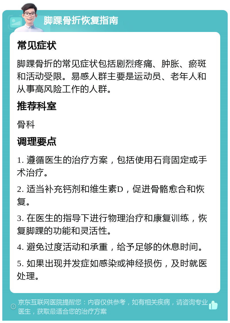 脚踝骨折恢复指南 常见症状 脚踝骨折的常见症状包括剧烈疼痛、肿胀、瘀斑和活动受限。易感人群主要是运动员、老年人和从事高风险工作的人群。 推荐科室 骨科 调理要点 1. 遵循医生的治疗方案，包括使用石膏固定或手术治疗。 2. 适当补充钙剂和维生素D，促进骨骼愈合和恢复。 3. 在医生的指导下进行物理治疗和康复训练，恢复脚踝的功能和灵活性。 4. 避免过度活动和承重，给予足够的休息时间。 5. 如果出现并发症如感染或神经损伤，及时就医处理。