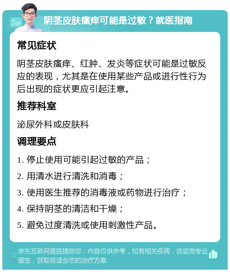 阴茎皮肤瘙痒可能是过敏？就医指南 常见症状 阴茎皮肤瘙痒、红肿、发炎等症状可能是过敏反应的表现，尤其是在使用某些产品或进行性行为后出现的症状更应引起注意。 推荐科室 泌尿外科或皮肤科 调理要点 1. 停止使用可能引起过敏的产品； 2. 用清水进行清洗和消毒； 3. 使用医生推荐的消毒液或药物进行治疗； 4. 保持阴茎的清洁和干燥； 5. 避免过度清洗或使用刺激性产品。