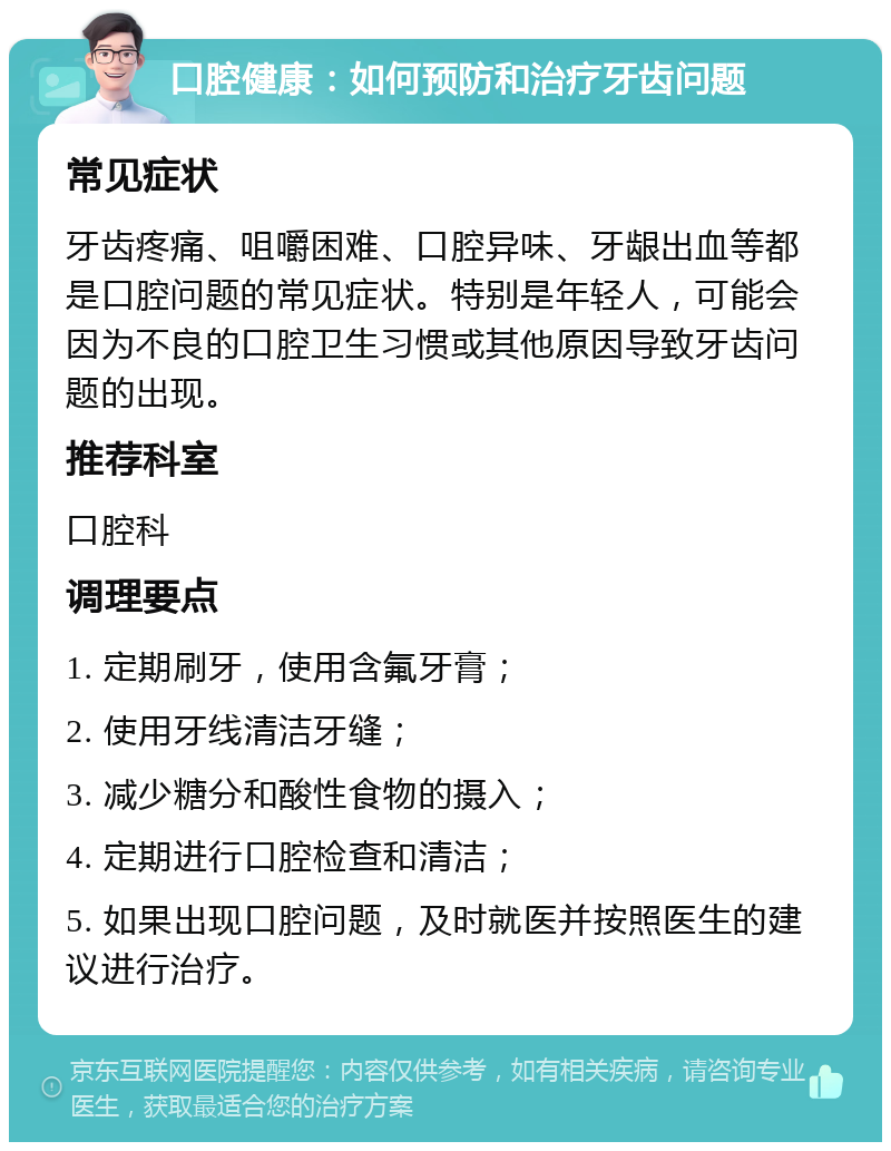 口腔健康：如何预防和治疗牙齿问题 常见症状 牙齿疼痛、咀嚼困难、口腔异味、牙龈出血等都是口腔问题的常见症状。特别是年轻人，可能会因为不良的口腔卫生习惯或其他原因导致牙齿问题的出现。 推荐科室 口腔科 调理要点 1. 定期刷牙，使用含氟牙膏； 2. 使用牙线清洁牙缝； 3. 减少糖分和酸性食物的摄入； 4. 定期进行口腔检查和清洁； 5. 如果出现口腔问题，及时就医并按照医生的建议进行治疗。