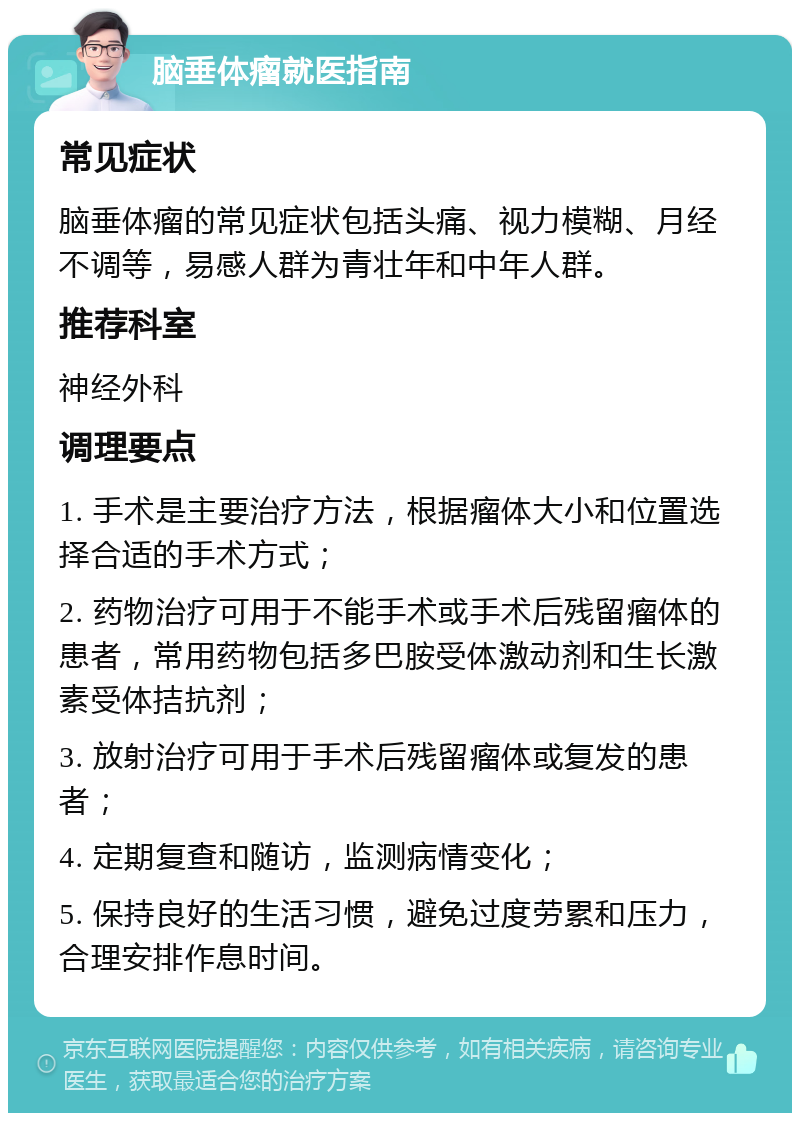 脑垂体瘤就医指南 常见症状 脑垂体瘤的常见症状包括头痛、视力模糊、月经不调等，易感人群为青壮年和中年人群。 推荐科室 神经外科 调理要点 1. 手术是主要治疗方法，根据瘤体大小和位置选择合适的手术方式； 2. 药物治疗可用于不能手术或手术后残留瘤体的患者，常用药物包括多巴胺受体激动剂和生长激素受体拮抗剂； 3. 放射治疗可用于手术后残留瘤体或复发的患者； 4. 定期复查和随访，监测病情变化； 5. 保持良好的生活习惯，避免过度劳累和压力，合理安排作息时间。