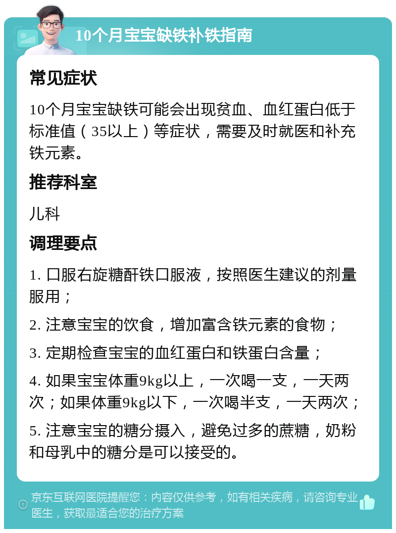 10个月宝宝缺铁补铁指南 常见症状 10个月宝宝缺铁可能会出现贫血、血红蛋白低于标准值（35以上）等症状，需要及时就医和补充铁元素。 推荐科室 儿科 调理要点 1. 口服右旋糖酐铁口服液，按照医生建议的剂量服用； 2. 注意宝宝的饮食，增加富含铁元素的食物； 3. 定期检查宝宝的血红蛋白和铁蛋白含量； 4. 如果宝宝体重9kg以上，一次喝一支，一天两次；如果体重9kg以下，一次喝半支，一天两次； 5. 注意宝宝的糖分摄入，避免过多的蔗糖，奶粉和母乳中的糖分是可以接受的。