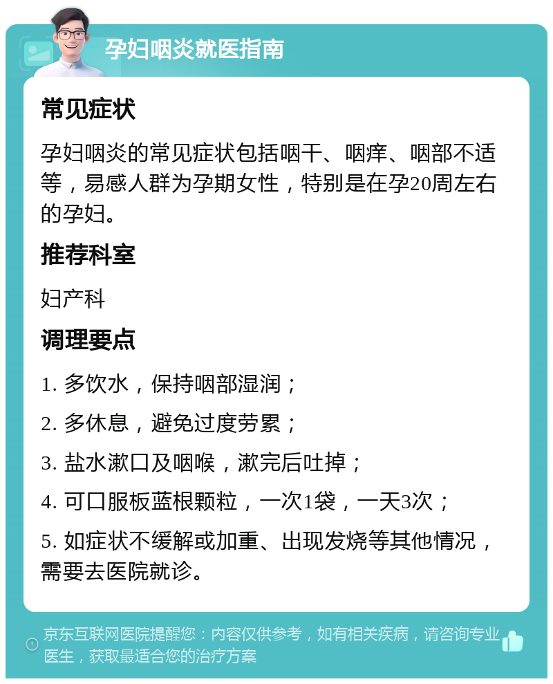 孕妇咽炎就医指南 常见症状 孕妇咽炎的常见症状包括咽干、咽痒、咽部不适等，易感人群为孕期女性，特别是在孕20周左右的孕妇。 推荐科室 妇产科 调理要点 1. 多饮水，保持咽部湿润； 2. 多休息，避免过度劳累； 3. 盐水漱口及咽喉，漱完后吐掉； 4. 可口服板蓝根颗粒，一次1袋，一天3次； 5. 如症状不缓解或加重、出现发烧等其他情况，需要去医院就诊。