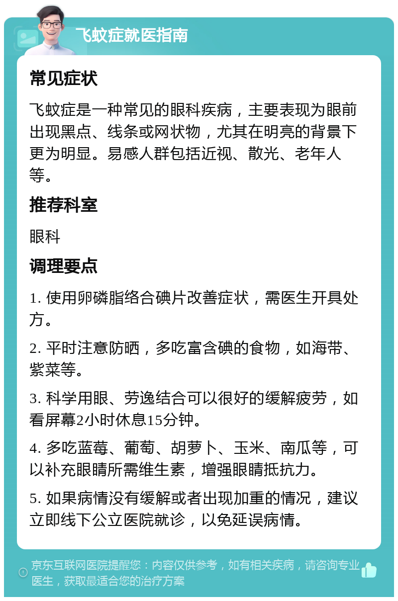 飞蚊症就医指南 常见症状 飞蚊症是一种常见的眼科疾病，主要表现为眼前出现黑点、线条或网状物，尤其在明亮的背景下更为明显。易感人群包括近视、散光、老年人等。 推荐科室 眼科 调理要点 1. 使用卵磷脂络合碘片改善症状，需医生开具处方。 2. 平时注意防晒，多吃富含碘的食物，如海带、紫菜等。 3. 科学用眼、劳逸结合可以很好的缓解疲劳，如看屏幕2小时休息15分钟。 4. 多吃蓝莓、葡萄、胡萝卜、玉米、南瓜等，可以补充眼睛所需维生素，增强眼睛抵抗力。 5. 如果病情没有缓解或者出现加重的情况，建议立即线下公立医院就诊，以免延误病情。