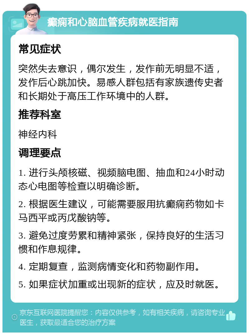 癫痫和心脑血管疾病就医指南 常见症状 突然失去意识，偶尔发生，发作前无明显不适，发作后心跳加快。易感人群包括有家族遗传史者和长期处于高压工作环境中的人群。 推荐科室 神经内科 调理要点 1. 进行头颅核磁、视频脑电图、抽血和24小时动态心电图等检查以明确诊断。 2. 根据医生建议，可能需要服用抗癫痫药物如卡马西平或丙戊酸钠等。 3. 避免过度劳累和精神紧张，保持良好的生活习惯和作息规律。 4. 定期复查，监测病情变化和药物副作用。 5. 如果症状加重或出现新的症状，应及时就医。