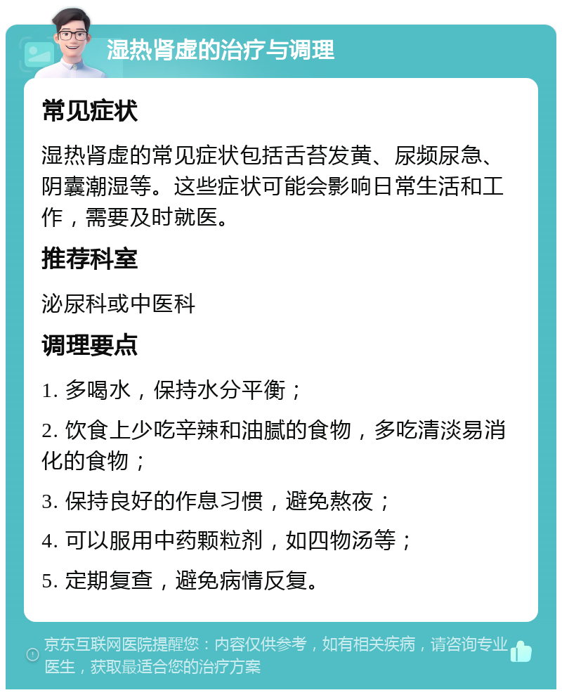 湿热肾虚的治疗与调理 常见症状 湿热肾虚的常见症状包括舌苔发黄、尿频尿急、阴囊潮湿等。这些症状可能会影响日常生活和工作，需要及时就医。 推荐科室 泌尿科或中医科 调理要点 1. 多喝水，保持水分平衡； 2. 饮食上少吃辛辣和油腻的食物，多吃清淡易消化的食物； 3. 保持良好的作息习惯，避免熬夜； 4. 可以服用中药颗粒剂，如四物汤等； 5. 定期复查，避免病情反复。