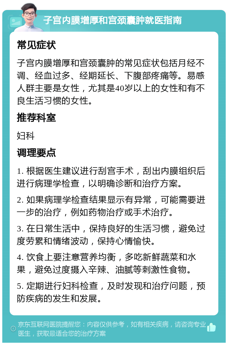 子宫内膜增厚和宫颈囊肿就医指南 常见症状 子宫内膜增厚和宫颈囊肿的常见症状包括月经不调、经血过多、经期延长、下腹部疼痛等。易感人群主要是女性，尤其是40岁以上的女性和有不良生活习惯的女性。 推荐科室 妇科 调理要点 1. 根据医生建议进行刮宫手术，刮出内膜组织后进行病理学检查，以明确诊断和治疗方案。 2. 如果病理学检查结果显示有异常，可能需要进一步的治疗，例如药物治疗或手术治疗。 3. 在日常生活中，保持良好的生活习惯，避免过度劳累和情绪波动，保持心情愉快。 4. 饮食上要注意营养均衡，多吃新鲜蔬菜和水果，避免过度摄入辛辣、油腻等刺激性食物。 5. 定期进行妇科检查，及时发现和治疗问题，预防疾病的发生和发展。