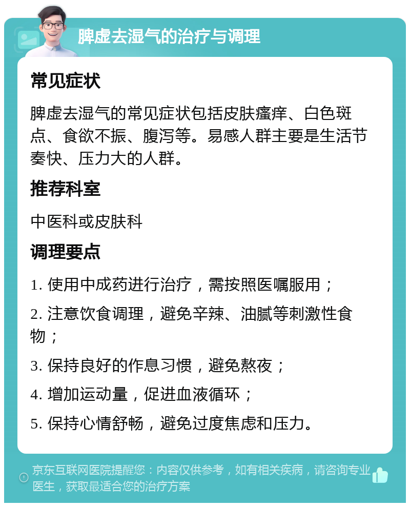 脾虚去湿气的治疗与调理 常见症状 脾虚去湿气的常见症状包括皮肤瘙痒、白色斑点、食欲不振、腹泻等。易感人群主要是生活节奏快、压力大的人群。 推荐科室 中医科或皮肤科 调理要点 1. 使用中成药进行治疗，需按照医嘱服用； 2. 注意饮食调理，避免辛辣、油腻等刺激性食物； 3. 保持良好的作息习惯，避免熬夜； 4. 增加运动量，促进血液循环； 5. 保持心情舒畅，避免过度焦虑和压力。