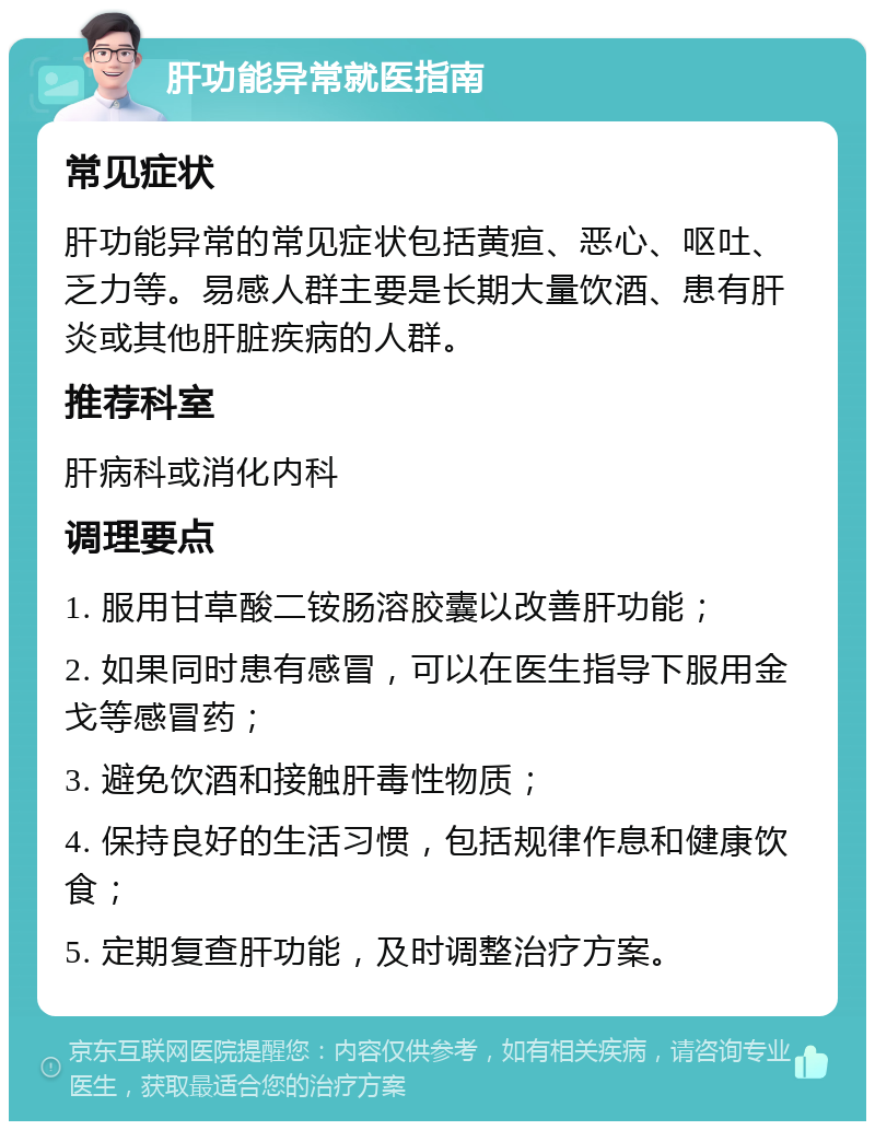 肝功能异常就医指南 常见症状 肝功能异常的常见症状包括黄疸、恶心、呕吐、乏力等。易感人群主要是长期大量饮酒、患有肝炎或其他肝脏疾病的人群。 推荐科室 肝病科或消化内科 调理要点 1. 服用甘草酸二铵肠溶胶囊以改善肝功能； 2. 如果同时患有感冒，可以在医生指导下服用金戈等感冒药； 3. 避免饮酒和接触肝毒性物质； 4. 保持良好的生活习惯，包括规律作息和健康饮食； 5. 定期复查肝功能，及时调整治疗方案。