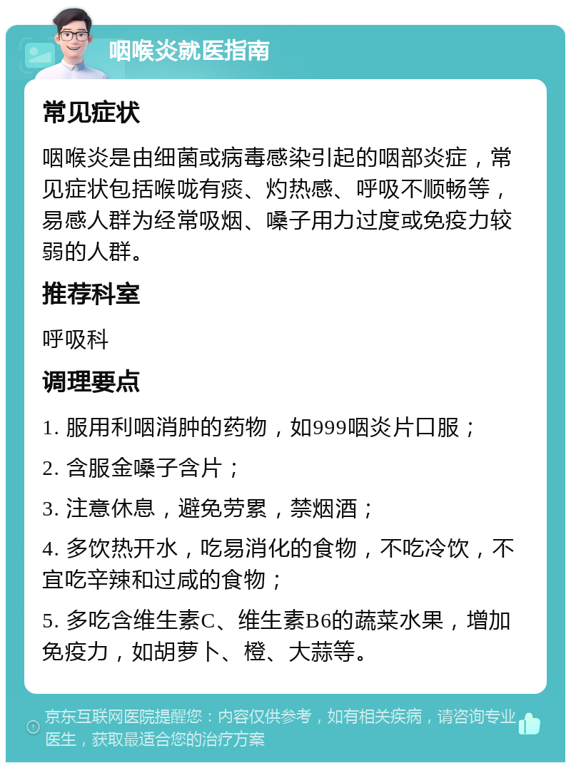 咽喉炎就医指南 常见症状 咽喉炎是由细菌或病毒感染引起的咽部炎症，常见症状包括喉咙有痰、灼热感、呼吸不顺畅等，易感人群为经常吸烟、嗓子用力过度或免疫力较弱的人群。 推荐科室 呼吸科 调理要点 1. 服用利咽消肿的药物，如999咽炎片口服； 2. 含服金嗓子含片； 3. 注意休息，避免劳累，禁烟酒； 4. 多饮热开水，吃易消化的食物，不吃冷饮，不宜吃辛辣和过咸的食物； 5. 多吃含维生素C、维生素B6的蔬菜水果，增加免疫力，如胡萝卜、橙、大蒜等。