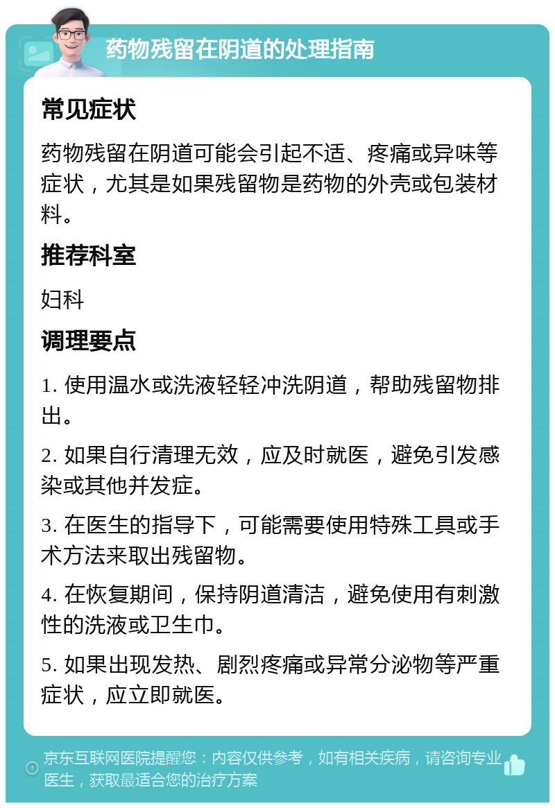 药物残留在阴道的处理指南 常见症状 药物残留在阴道可能会引起不适、疼痛或异味等症状，尤其是如果残留物是药物的外壳或包装材料。 推荐科室 妇科 调理要点 1. 使用温水或洗液轻轻冲洗阴道，帮助残留物排出。 2. 如果自行清理无效，应及时就医，避免引发感染或其他并发症。 3. 在医生的指导下，可能需要使用特殊工具或手术方法来取出残留物。 4. 在恢复期间，保持阴道清洁，避免使用有刺激性的洗液或卫生巾。 5. 如果出现发热、剧烈疼痛或异常分泌物等严重症状，应立即就医。