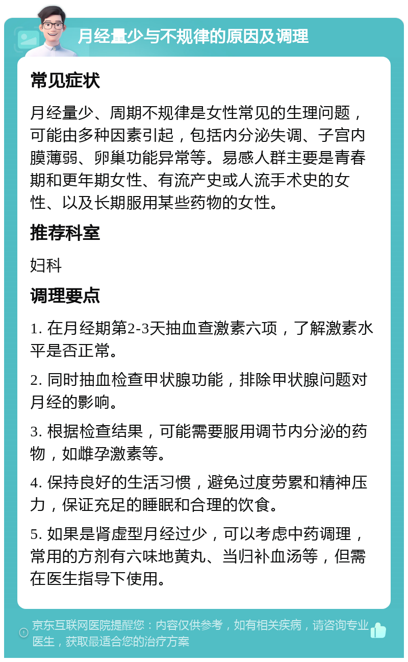 月经量少与不规律的原因及调理 常见症状 月经量少、周期不规律是女性常见的生理问题，可能由多种因素引起，包括内分泌失调、子宫内膜薄弱、卵巢功能异常等。易感人群主要是青春期和更年期女性、有流产史或人流手术史的女性、以及长期服用某些药物的女性。 推荐科室 妇科 调理要点 1. 在月经期第2-3天抽血查激素六项，了解激素水平是否正常。 2. 同时抽血检查甲状腺功能，排除甲状腺问题对月经的影响。 3. 根据检查结果，可能需要服用调节内分泌的药物，如雌孕激素等。 4. 保持良好的生活习惯，避免过度劳累和精神压力，保证充足的睡眠和合理的饮食。 5. 如果是肾虚型月经过少，可以考虑中药调理，常用的方剂有六味地黄丸、当归补血汤等，但需在医生指导下使用。