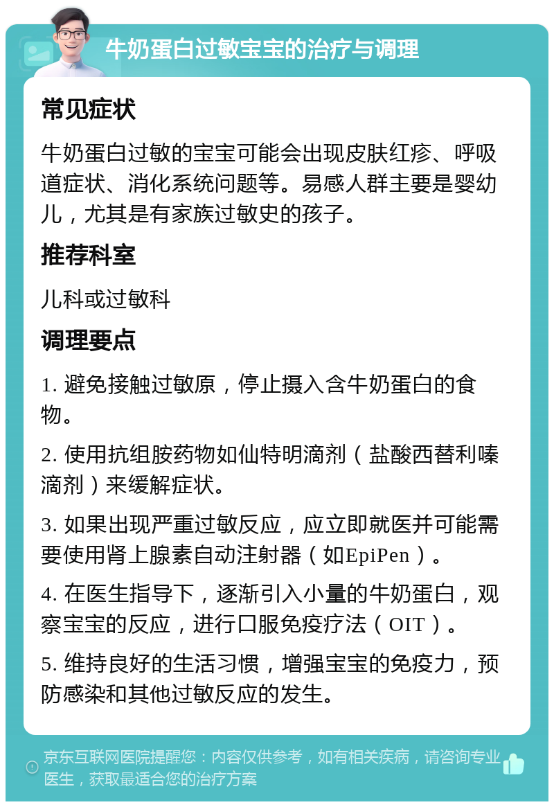 牛奶蛋白过敏宝宝的治疗与调理 常见症状 牛奶蛋白过敏的宝宝可能会出现皮肤红疹、呼吸道症状、消化系统问题等。易感人群主要是婴幼儿，尤其是有家族过敏史的孩子。 推荐科室 儿科或过敏科 调理要点 1. 避免接触过敏原，停止摄入含牛奶蛋白的食物。 2. 使用抗组胺药物如仙特明滴剂（盐酸西替利嗪滴剂）来缓解症状。 3. 如果出现严重过敏反应，应立即就医并可能需要使用肾上腺素自动注射器（如EpiPen）。 4. 在医生指导下，逐渐引入小量的牛奶蛋白，观察宝宝的反应，进行口服免疫疗法（OIT）。 5. 维持良好的生活习惯，增强宝宝的免疫力，预防感染和其他过敏反应的发生。