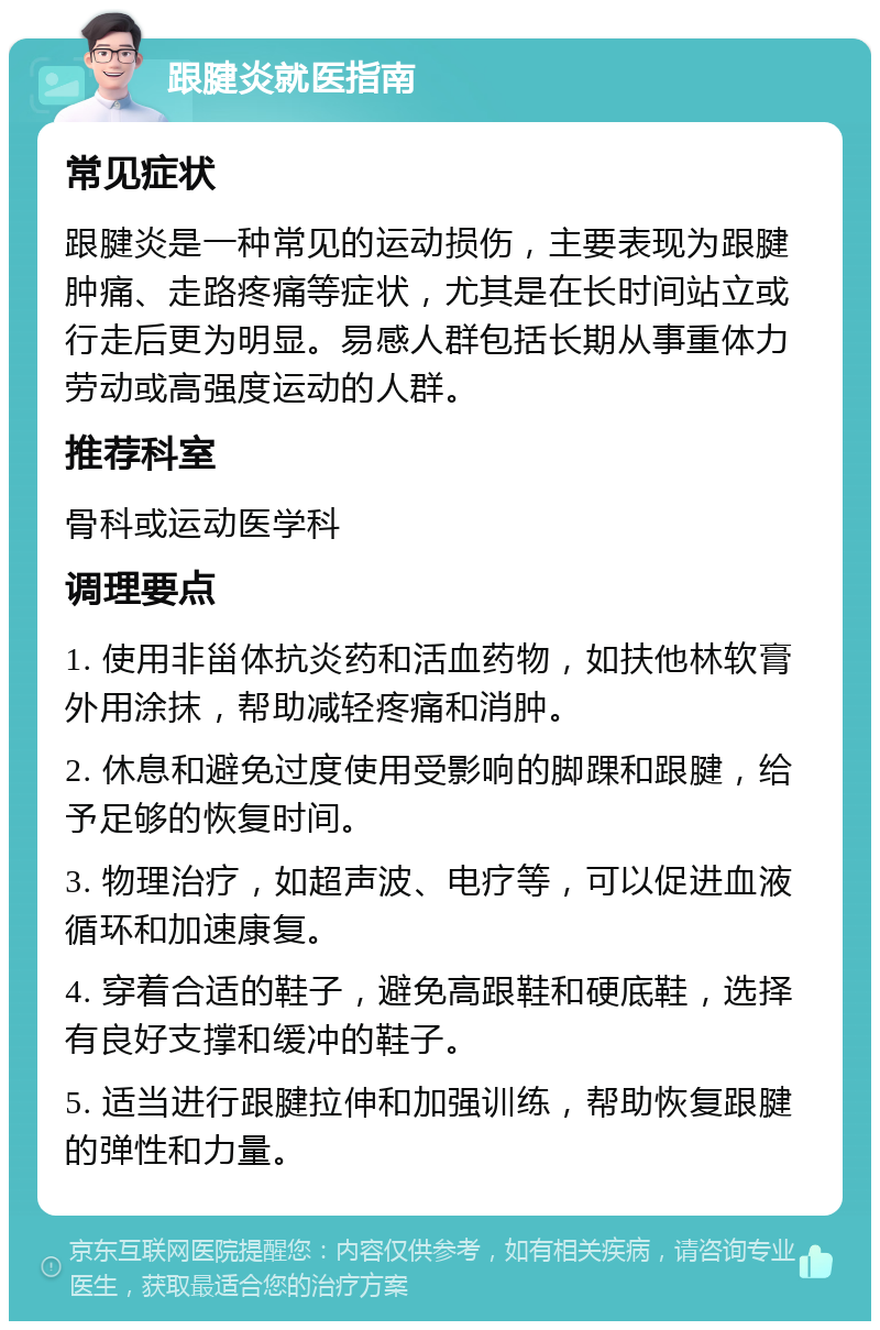 跟腱炎就医指南 常见症状 跟腱炎是一种常见的运动损伤，主要表现为跟腱肿痛、走路疼痛等症状，尤其是在长时间站立或行走后更为明显。易感人群包括长期从事重体力劳动或高强度运动的人群。 推荐科室 骨科或运动医学科 调理要点 1. 使用非甾体抗炎药和活血药物，如扶他林软膏外用涂抹，帮助减轻疼痛和消肿。 2. 休息和避免过度使用受影响的脚踝和跟腱，给予足够的恢复时间。 3. 物理治疗，如超声波、电疗等，可以促进血液循环和加速康复。 4. 穿着合适的鞋子，避免高跟鞋和硬底鞋，选择有良好支撑和缓冲的鞋子。 5. 适当进行跟腱拉伸和加强训练，帮助恢复跟腱的弹性和力量。