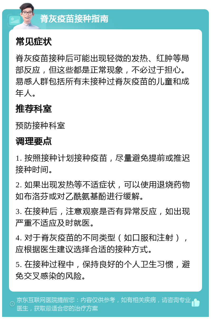 脊灰疫苗接种指南 常见症状 脊灰疫苗接种后可能出现轻微的发热、红肿等局部反应，但这些都是正常现象，不必过于担心。易感人群包括所有未接种过脊灰疫苗的儿童和成年人。 推荐科室 预防接种科室 调理要点 1. 按照接种计划接种疫苗，尽量避免提前或推迟接种时间。 2. 如果出现发热等不适症状，可以使用退烧药物如布洛芬或对乙酰氨基酚进行缓解。 3. 在接种后，注意观察是否有异常反应，如出现严重不适应及时就医。 4. 对于脊灰疫苗的不同类型（如口服和注射），应根据医生建议选择合适的接种方式。 5. 在接种过程中，保持良好的个人卫生习惯，避免交叉感染的风险。