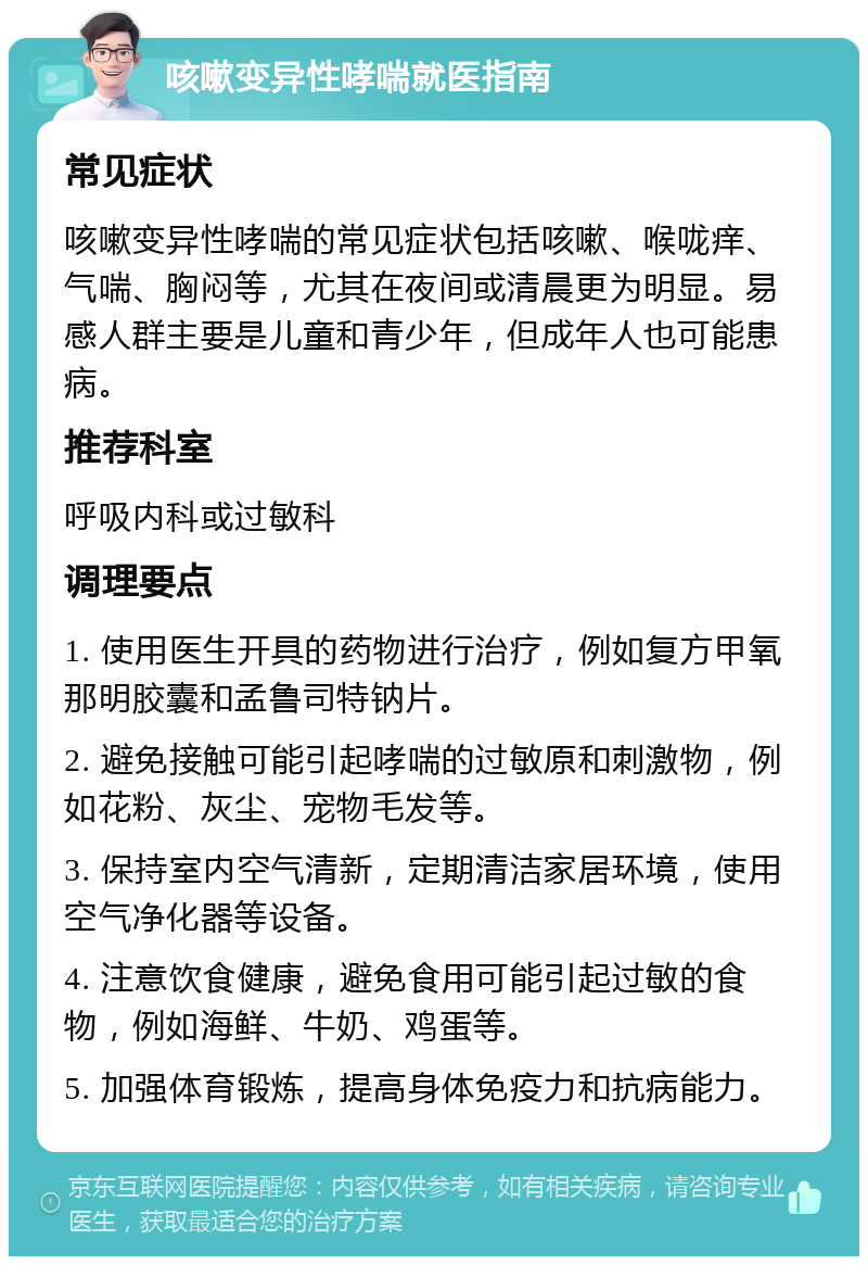 咳嗽变异性哮喘就医指南 常见症状 咳嗽变异性哮喘的常见症状包括咳嗽、喉咙痒、气喘、胸闷等，尤其在夜间或清晨更为明显。易感人群主要是儿童和青少年，但成年人也可能患病。 推荐科室 呼吸内科或过敏科 调理要点 1. 使用医生开具的药物进行治疗，例如复方甲氧那明胶囊和孟鲁司特钠片。 2. 避免接触可能引起哮喘的过敏原和刺激物，例如花粉、灰尘、宠物毛发等。 3. 保持室内空气清新，定期清洁家居环境，使用空气净化器等设备。 4. 注意饮食健康，避免食用可能引起过敏的食物，例如海鲜、牛奶、鸡蛋等。 5. 加强体育锻炼，提高身体免疫力和抗病能力。