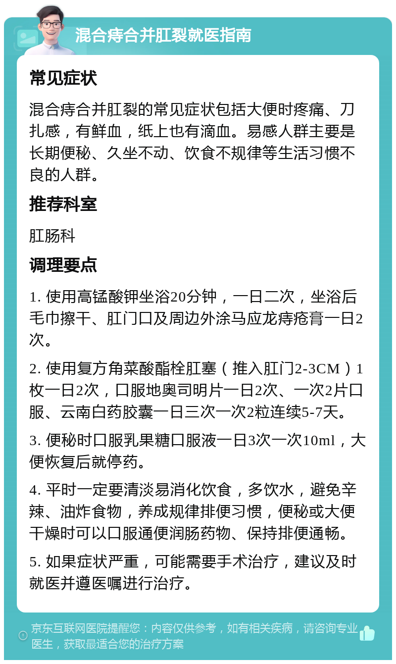 混合痔合并肛裂就医指南 常见症状 混合痔合并肛裂的常见症状包括大便时疼痛、刀扎感，有鲜血，纸上也有滴血。易感人群主要是长期便秘、久坐不动、饮食不规律等生活习惯不良的人群。 推荐科室 肛肠科 调理要点 1. 使用高锰酸钾坐浴20分钟，一日二次，坐浴后毛巾擦干、肛门口及周边外涂马应龙痔疮膏一日2次。 2. 使用复方角菜酸酯栓肛塞（推入肛门2-3CM）1枚一日2次，口服地奥司明片一日2次、一次2片口服、云南白药胶囊一日三次一次2粒连续5-7天。 3. 便秘时口服乳果糖口服液一日3次一次10ml，大便恢复后就停药。 4. 平时一定要清淡易消化饮食，多饮水，避免辛辣、油炸食物，养成规律排便习惯，便秘或大便干燥时可以口服通便润肠药物、保持排便通畅。 5. 如果症状严重，可能需要手术治疗，建议及时就医并遵医嘱进行治疗。